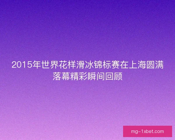 2015年世界花样滑冰锦标赛在上海圆满落幕精彩瞬间回顾