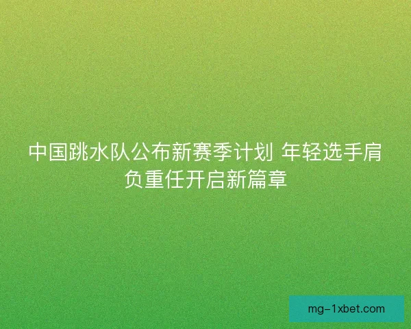 中国跳水队公布新赛季计划 年轻选手肩负重任开启新篇章