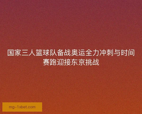国家三人篮球队备战奥运全力冲刺与时间赛跑迎接东京挑战
