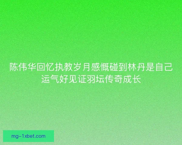 陈伟华回忆执教岁月感慨碰到林丹是自己运气好见证羽坛传奇成长