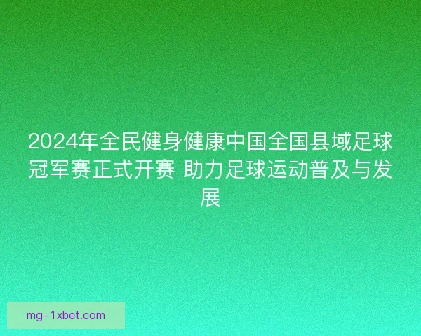 2024年全民健身健康中国全国县域足球冠军赛正式开赛 助力足球运动普及与发展
