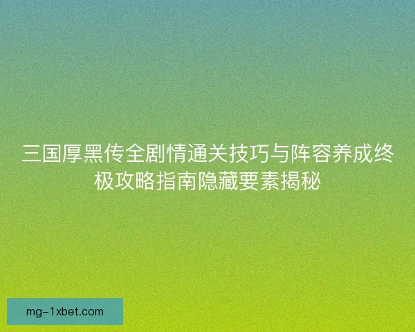 三国厚黑传全剧情通关技巧与阵容养成终极攻略指南隐藏要素揭秘