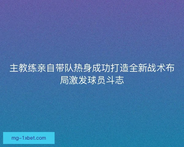 主教练亲自带队热身成功打造全新战术布局激发球员斗志