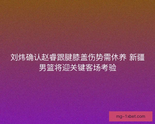 刘炜确认赵睿跟腱膝盖伤势需休养 新疆男篮将迎关键客场考验