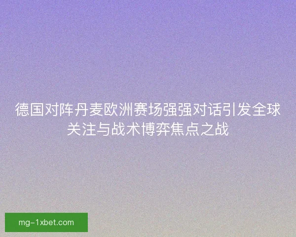 德国对阵丹麦欧洲赛场强强对话引发全球关注与战术博弈焦点之战