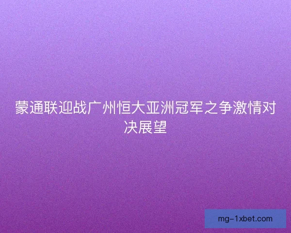 蒙通联迎战广州恒大亚洲冠军之争激情对决展望