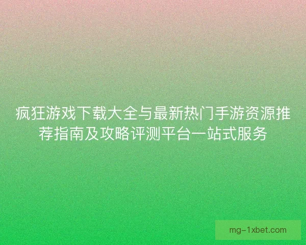 疯狂游戏下载大全与最新热门手游资源推荐指南及攻略评测平台一站式服务