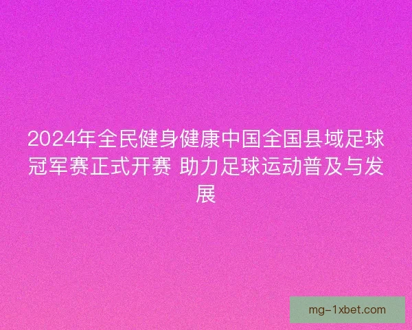 2024年全民健身健康中国全国县域足球冠军赛正式开赛 助力足球运动普及与发展 2024年全民健身健康中国全国县域足球冠军赛正式开赛 助力足球运动普及与发展