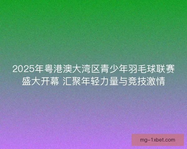 2025年粤港澳大湾区青少年羽毛球联赛盛大开幕 汇聚年轻力量与竞技激情