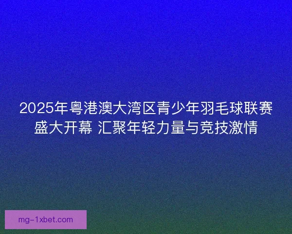 2025年粤港澳大湾区青少年羽毛球联赛盛大开幕 汇聚年轻力量与竞技激情