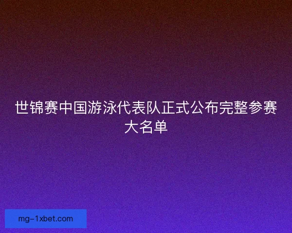 世锦赛中国游泳代表队正式公布完整参赛大名单