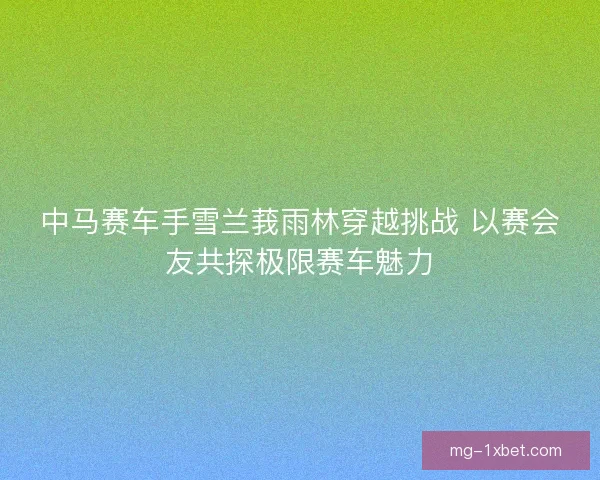 中马赛车手雪兰莪雨林穿越挑战 以赛会友共探极限赛车魅力