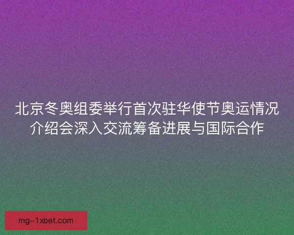 北京冬奥组委举行首次驻华使节奥运情况介绍会深入交流筹备进展与国际合作