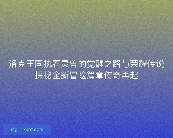 洛克王国执着灵兽的觉醒之路与荣耀传说探秘全新冒险篇章传奇再起